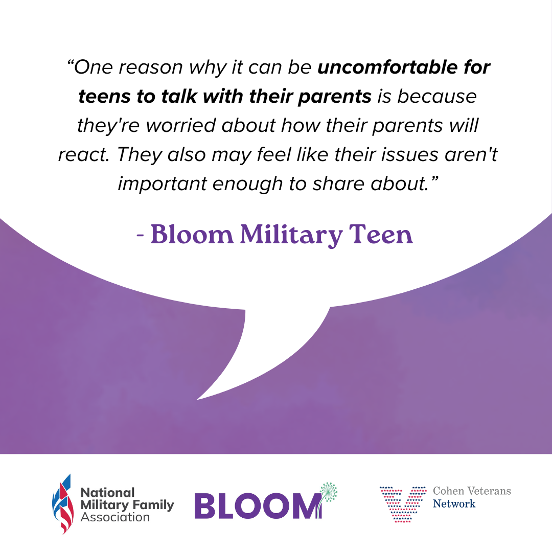 Quote from Bloom Military Teen: "One reason why it can be uncomfortable for teens to talk with their parents is because they're worried about how their parents will react. They also may feel like their issues aren't important enough to share about"